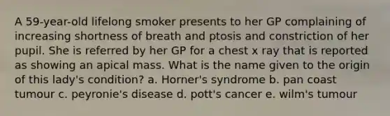 A 59-year-old lifelong smoker presents to her GP complaining of increasing shortness of breath and ptosis and constriction of her pupil. She is referred by her GP for a chest x ray that is reported as showing an apical mass. What is the name given to the origin of this lady's condition? a. Horner's syndrome b. pan coast tumour c. peyronie's disease d. pott's cancer e. wilm's tumour