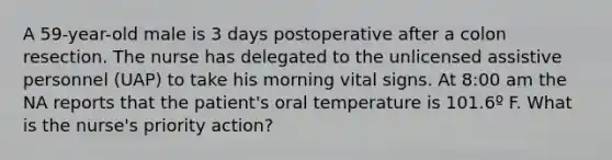 A 59-year-old male is 3 days postoperative after a colon resection. The nurse has delegated to the unlicensed assistive personnel (UAP) to take his morning vital signs. At 8:00 am the NA reports that the patient's oral temperature is 101.6º F. What is the nurse's priority action?