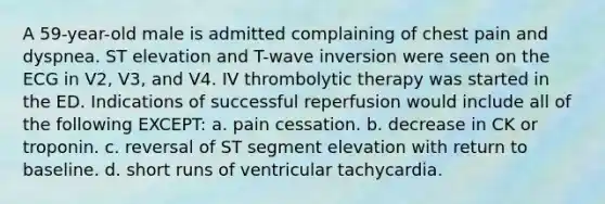 A 59-year-old male is admitted complaining of chest pain and dyspnea. ST elevation and T-wave inversion were seen on the ECG in V2, V3, and V4. IV thrombolytic therapy was started in the ED. Indications of successful reperfusion would include all of the following EXCEPT: a. pain cessation. b. decrease in CK or troponin. c. reversal of ST segment elevation with return to baseline. d. short runs of ventricular tachycardia.