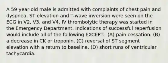 A 59-year-old male is admitted with complaints of chest pain and dyspnea. ST elevation and T-wave inversion were seen on the ECG in V2, V3, and V4. IV thrombolytic therapy was started in the Emergency Department. Indications of successful reperfusion would include all of the following EXCEPT: ​ (A) ​pain cessation. ​(B) ​a decrease in CK or troponin. ​(C) ​reversal of ST segment elevation with a return to baseline. ​(D) ​short runs of ventricular tachycardia.