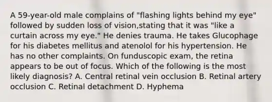 A 59-year-old male complains of "flashing lights behind my eye" followed by sudden loss of vision,stating that it was "like a curtain across my eye." He denies trauma. He takes Glucophage for his diabetes mellitus and atenolol for his hypertension. He has no other complaints. On funduscopic exam, the retina appears to be out of focus. Which of the following is the most likely diagnosis? A. Central retinal vein occlusion B. Retinal artery occlusion C. Retinal detachment D. Hyphema