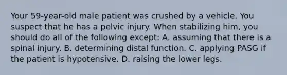 Your 59-year-old male patient was crushed by a vehicle. You suspect that he has a pelvic injury. When stabilizing him, you should do all of the following except: A. assuming that there is a spinal injury. B. determining distal function. C. applying PASG if the patient is hypotensive. D. raising the lower legs.