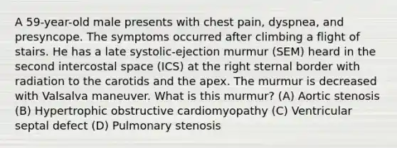 A 59-year-old male presents with chest pain, dyspnea, and presyncope. The symptoms occurred after climbing a flight of stairs. He has a late systolic-ejection murmur (SEM) heard in the second intercostal space (ICS) at the right sternal border with radiation to the carotids and the apex. The murmur is decreased with Valsalva maneuver. What is this murmur? (A) Aortic stenosis (B) Hypertrophic obstructive cardiomyopathy (C) Ventricular septal defect (D) Pulmonary stenosis