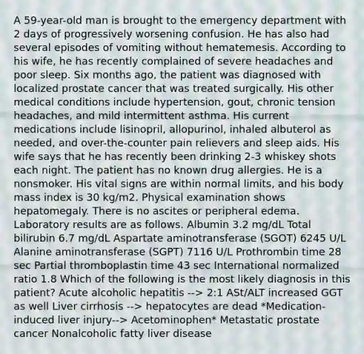 A 59-year-old man is brought to the emergency department with 2 days of progressively worsening confusion. He has also had several episodes of vomiting without hematemesis. According to his wife, he has recently complained of severe headaches and poor sleep. Six months ago, the patient was diagnosed with localized prostate cancer that was treated surgically. His other medical conditions include hypertension, gout, chronic tension headaches, and mild intermittent asthma. His current medications include lisinopril, allopurinol, inhaled albuterol as needed, and over-the-counter pain relievers and sleep aids. His wife says that he has recently been drinking 2-3 whiskey shots each night. The patient has no known drug allergies. He is a nonsmoker. His vital signs are within normal limits, and his body mass index is 30 kg/m2. Physical examination shows hepatomegaly. There is no ascites or peripheral edema. Laboratory results are as follows. Albumin 3.2 mg/dL Total bilirubin 6.7 mg/dL Aspartate aminotransferase (SGOT) 6245 U/L Alanine aminotransferase (SGPT) 7116 U/L Prothrombin time 28 sec Partial thromboplastin time 43 sec International normalized ratio 1.8 Which of the following is the most likely diagnosis in this patient? Acute alcoholic hepatitis --> 2:1 ASt/ALT increased GGT as well Liver cirrhosis --> hepatocytes are dead *Medication-induced liver injury--> Acetominophen* Metastatic prostate cancer Nonalcoholic fatty liver disease