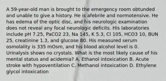 A 59-year-old man is brought to the emergency room obtunded and unable to give a history. He is afebrile and normotensive. He has edema of the optic disc, and his neurologic examination does not reveal any focal neurologic deficits. His laboratories include pH 7.25, PaCO2 23, Na 145, K 5.3, Cl 105, HCO3 10, BUN 25, creatinine 1.3, and glucose 80. His measured serum osmolality is 335 mOsm, and his blood alcohol level is 0. Urinalysis shows no crystals. What is the most likely cause of his mental status and acidemia? A. Ethanol intoxication B. Acute stroke with hypoventilation C. Methanol intoxication D. Ethylene glycol intoxication