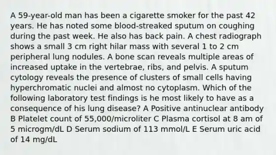 A 59-year-old man has been a cigarette smoker for the past 42 years. He has noted some blood-streaked sputum on coughing during the past week. He also has back pain. A chest radiograph shows a small 3 cm right hilar mass with several 1 to 2 cm peripheral lung nodules. A bone scan reveals multiple areas of increased uptake in the vertebrae, ribs, and pelvis. A sputum cytology reveals the presence of clusters of small cells having hyperchromatic nuclei and almost no cytoplasm. Which of the following laboratory test findings is he most likely to have as a consequence of his lung disease? A Positive antinuclear antibody B Platelet count of 55,000/microliter C Plasma cortisol at 8 am of 5 microgm/dL D Serum sodium of 113 mmol/L E Serum uric acid of 14 mg/dL