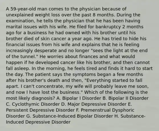 A 59-year-old man comes to the physician because of unexplained weight loss over the past 8 months. During the examination, he tells the physician that he has been having marital issues with his wife. He filed for bankruptcy 2 months ago for a business he had owned with his brother until his brother died of skin cancer a year ago. He has tried to hide his financial issues from his wife and explains that he is feeling increasingly desperate and no longer "sees the light at the end of the tunnel." He worries about finances and what would happen if he developed cancer like his brother, and then cannot fall asleep. In the morning, he feels tired and finds it hard to start the day. The patient says the symptoms began a few months after his brother's death and then, "Everything started to fall apart. I can't concentrate, my wife will probably leave me soon, and now I have lost the business." Which of the following is the most likely diagnosis? A. Bipolar I Disorder B. Bipolar II Disorder C. Cyclothymic Disorder D. Major Depressive Disorder E. Persistent Depressive Disorder F. Premenstrual Dysphoric Disorder G. Substance-Induced Bipolar Disorder H. Substance-Induced Depressive Disorder