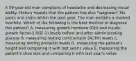 A 59-year-old man complains of headache and decreasing visual ability. History reveals that the patient has also "outgrown" his pants and shirts within the past year. The man exhibits a marked overbite. Which of the following is the best method to diagnose this patient? A. measuring growth hormone (GH) and insulin growth factor-1 (IGF-1) levels before and after administrating glucose B. measuring resting corticotropin (ACTH) levels C. measuring resting prolactin levels D. measuring the patient's height and comparing it with last year's value E. measuring the patient's shoe size and comparing it with last year's value