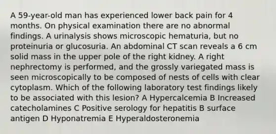 A 59-year-old man has experienced lower back pain for 4 months. On physical examination there are no abnormal findings. A urinalysis shows microscopic hematuria, but no proteinuria or glucosuria. An abdominal CT scan reveals a 6 cm solid mass in the upper pole of the right kidney. A right nephrectomy is performed, and the grossly variegated mass is seen microscopically to be composed of nests of cells with clear cytoplasm. Which of the following laboratory test findings likely to be associated with this lesion? A Hypercalcemia B Increased catecholamines C Positive serology for hepatitis B surface antigen D Hyponatremia E Hyperaldosteronemia