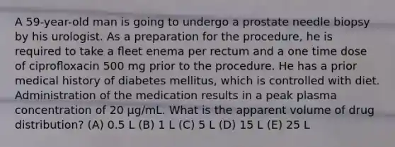 A 59-year-old man is going to undergo a prostate needle biopsy by his urologist. As a preparation for the procedure, he is required to take a ﬂeet enema per rectum and a one time dose of ciproﬂoxacin 500 mg prior to the procedure. He has a prior medical history of diabetes mellitus, which is controlled with diet. Administration of the medication results in a peak plasma concentration of 20 μg/mL. What is the apparent volume of drug distribution? (A) 0.5 L (B) 1 L (C) 5 L (D) 15 L (E) 25 L