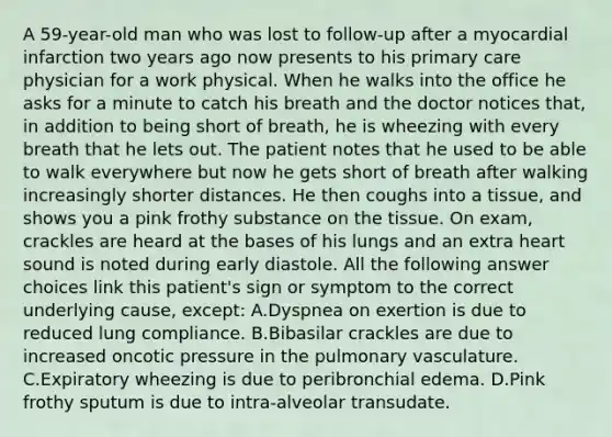 A 59-year-old man who was lost to follow-up after a myocardial infarction two years ago now presents to his primary care physician for a work physical. When he walks into the office he asks for a minute to catch his breath and the doctor notices that, in addition to being short of breath, he is wheezing with every breath that he lets out. The patient notes that he used to be able to walk everywhere but now he gets short of breath after walking increasingly shorter distances. He then coughs into a tissue, and shows you a pink frothy substance on the tissue. On exam, crackles are heard at the bases of his lungs and an extra heart sound is noted during early diastole. All the following answer choices link this patient's sign or symptom to the correct underlying cause, except: A.Dyspnea on exertion is due to reduced lung compliance. B.Bibasilar crackles are due to increased oncotic pressure in the pulmonary vasculature. C.Expiratory wheezing is due to peribronchial edema. D.Pink frothy sputum is due to intra-alveolar transudate.