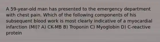 A 59-year-old man has presented to the emergency department with chest pain. Which of the following components of his subsequent blood work is most clearly indicative of a myocardial infarction (MI)? A) CK-MB B) Troponin C) Myoglobin D) C-reactive protein