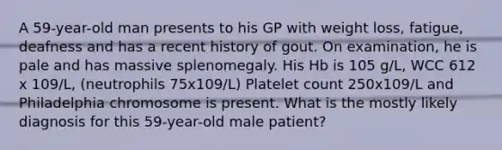 A 59-year-old man presents to his GP with weight loss, fatigue, deafness and has a recent history of gout. On examination, he is pale and has massive splenomegaly. His Hb is 105 g/L, WCC 612 x 109/L, (neutrophils 75x109/L) Platelet count 250x109/L and Philadelphia chromosome is present. What is the mostly likely diagnosis for this 59-year-old male patient?