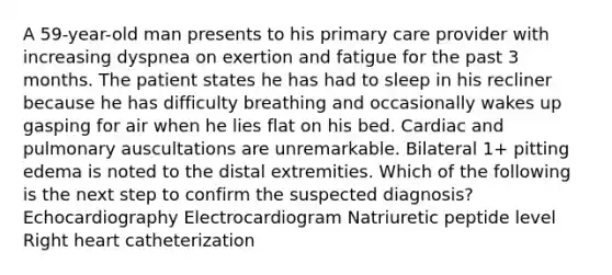 A 59-year-old man presents to his primary care provider with increasing dyspnea on exertion and fatigue for the past 3 months. The patient states he has had to sleep in his recliner because he has difficulty breathing and occasionally wakes up gasping for air when he lies flat on his bed. Cardiac and pulmonary auscultations are unremarkable. Bilateral 1+ pitting edema is noted to the distal extremities. Which of the following is the next step to confirm the suspected diagnosis? Echocardiography Electrocardiogram Natriuretic peptide level Right heart catheterization