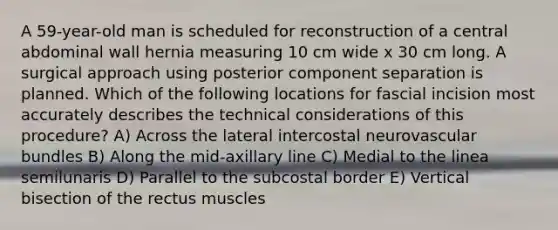 A 59-year-old man is scheduled for reconstruction of a central abdominal wall hernia measuring 10 cm wide x 30 cm long. A surgical approach using posterior component separation is planned. Which of the following locations for fascial incision most accurately describes the technical considerations of this procedure? A) Across the lateral intercostal neurovascular bundles B) Along the mid-axillary line C) Medial to the linea semilunaris D) Parallel to the subcostal border E) Vertical bisection of the rectus muscles