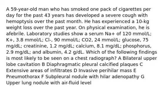 A 59-year-old man who has smoked one pack of cigarettes per day for the past 43 years has developed a severe cough with hemoptysis over the past month. He has experienced a 10-kg weight loss over the past year. On physical examination, he is afebrile. Laboratory studies show a serum Na+ of 120 mmol/L; K+, 3.8 mmol/L; Cl-, 90 mmol/L; CO2, 24 mmol/L; glucose, 75 mg/dL; creatinine, 1.2 mg/dL; calcium, 8.1 mg/dL; phosphorus, 2.9 mg/dL; and albumin, 4.2 g/dL. Which of the following findings is most likely to be seen on a chest radiograph? A Bilateral upper lobe cavitation B Diaphragmatic pleural calcified plaques C Extensive areas of infiltrates D Invasive perihilar mass E Pneumothorax F Subpleural nodule with hilar adenopathy G Upper lung nodule with air-fluid level