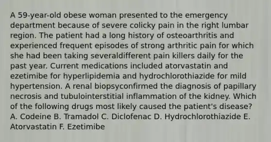 A 59-year-old obese woman presented to the emergency department because of severe colicky pain in the right lumbar region. The patient had a long history of osteoarthritis and experienced frequent episodes of strong arthritic pain for which she had been taking severaldifferent pain killers daily for the past year. Current medications included atorvastatin and ezetimibe for hyperlipidemia and hydrochlorothiazide for mild hypertension. A renal biopsyconfirmed the diagnosis of papillary necrosis and tubulointerstitial inflammation of the kidney. Which of the following drugs most likely caused the patient's disease? A. Codeine B. Tramadol C. Diclofenac D. Hydrochlorothiazide E. Atorvastatin F. Ezetimibe