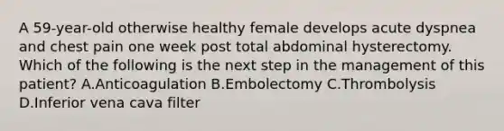 A 59-year-old otherwise healthy female develops acute dyspnea and chest pain one week post total abdominal hysterectomy. Which of the following is the next step in the management of this patient? A.Anticoagulation B.Embolectomy C.Thrombolysis D.Inferior vena cava filter