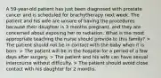 A 59-year-old patient has just been diagnosed with prostate cancer and is scheduled for brachytherapy next week. The patient and his wife are unsure of having the procedures because their daughter is 3 months pregnant, and they are concerned about exposing her to radiation. What is the most appropriate teaching the nurse should provide to this family? > The patient should not be in contact with the baby when it is born. > The patient will be in the hospital for a period of a few days after surgery. > The patient and his wife can have sexual intercourse without difficulty. > The patient should avoid close contact with his daughter for 2 months.