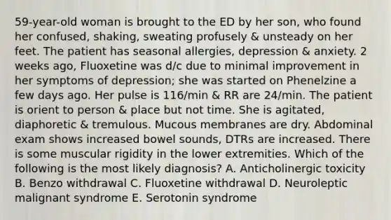 59-year-old woman is brought to the ED by her son, who found her confused, shaking, sweating profusely & unsteady on her feet. The patient has seasonal allergies, depression & anxiety. 2 weeks ago, Fluoxetine was d/c due to minimal improvement in her symptoms of depression; she was started on Phenelzine a few days ago. Her pulse is 116/min & RR are 24/min. The patient is orient to person & place but not time. She is agitated, diaphoretic & tremulous. Mucous membranes are dry. Abdominal exam shows increased bowel sounds, DTRs are increased. There is some muscular rigidity in the lower extremities. Which of the following is the most likely diagnosis? A. Anticholinergic toxicity B. Benzo withdrawal C. Fluoxetine withdrawal D. Neuroleptic malignant syndrome E. Serotonin syndrome