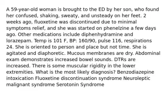 A 59-year-old woman is brought to the ED by her son, who found her confused, shaking, sweaty, and unsteady on her feet. 2 weeks ago, fluoxetine was discontinued due to minimal symptoms relief, and she was started on phenelzine a few days ago. Other medications include diphenhydramine and lorazepam. Temp is 101 F, BP: 160/90, pulse 116, respirations 24. She is oriented to person and place but not time. She is agitated and diaphoretic. Mucous membranes are dry. Abdominal exam demonstrates increased bowel sounds. DTRs are increased. There is some muscular rigidity in the lower extremities. What is the most likely diagnosis? Benzodiazepine intoxication Fluoxetine discontinuation syndrome Neuroleptic malignant syndrome Serotonin Syndrome