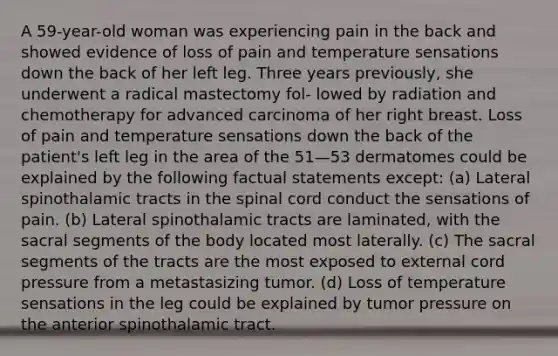 A 59-year-old woman was experiencing pain in the back and showed evidence of loss of pain and temperature sensations down the back of her left leg. Three years previously, she underwent a radical mastectomy fol- lowed by radiation and chemotherapy for advanced carcinoma of her right breast. Loss of pain and temperature sensations down the back of the patient's left leg in the area of the 51—53 dermatomes could be explained by the following factual statements except: (a) Lateral spinothalamic tracts in the spinal cord conduct the sensations of pain. (b) Lateral spinothalamic tracts are laminated, with the sacral segments of the body located most laterally. (c) The sacral segments of the tracts are the most exposed to external cord pressure from a metastasizing tumor. (d) Loss of temperature sensations in the leg could be explained by tumor pressure on the anterior spinothalamic tract.