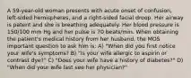 A 59-year-old woman presents with acute onset of confusion, left-sided hemispheres, and a right-sided facial droop. Her airway is patent and she is breathing adequately. Her blood pressure is 150/100 mm Hg and her pulse is 70 beats/min. When obtaining the patient's medical history from her husband, the MOS important question to ask him is: A) "When did you first notice your wife's symptoms? B) "Is your wife allergic to aspirin or contrast dye?" C) "Does your wife have a history of diabetes?" D) "When did your wife last see her physician?"