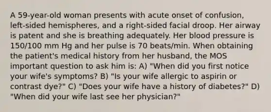 A 59-year-old woman presents with acute onset of confusion, left-sided hemispheres, and a right-sided facial droop. Her airway is patent and she is breathing adequately. Her blood pressure is 150/100 mm Hg and her pulse is 70 beats/min. When obtaining the patient's medical history from her husband, the MOS important question to ask him is: A) "When did you first notice your wife's symptoms? B) "Is your wife allergic to aspirin or contrast dye?" C) "Does your wife have a history of diabetes?" D) "When did your wife last see her physician?"