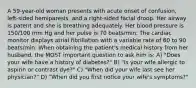 A 59-year-old woman presents with acute onset of confusion, left-sided hemiparesis, and a right-sided facial droop. Her airway is patent and she is breathing adequately. Her blood pressure is 150/100 mm Hg and her pulse is 70 beats/min. The cardiac monitor displays atrial fibrillation with a variable rate of 60 to 90 beats/min. When obtaining the patient's medical history from her husband, the MOST important question to ask him is: A) "Does your wife have a history of diabetes?" B) "Is your wife allergic to aspirin or contrast dye?" C) "When did your wife last see her physician?" D) "When did you first notice your wife's symptoms?"