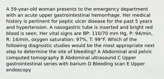 A 59-year-old woman presents to the emergency department with an acute upper gastrointestinal hemorrhage. Her medical history is pertinent for peptic ulcer disease for the past 5 years and hypertension. A nasogastric tube is inserted and bright red blood is seen. Her vital signs are BP: 110/70 mm Hg, P: 94/min, R: 14/min, oxygen saturation: 97%, T: 99°F. Which of the following diagnostic studies would be the most appropriate next step to determine the site of bleeding? A Abdominal and pelvic computed tomography B Abdominal ultrasound C Upper gastrointestinal series with barium D Bleeding scan E Upper endoscopy