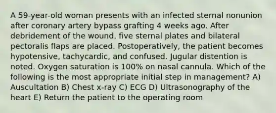 A 59-year-old woman presents with an infected sternal nonunion after coronary artery bypass grafting 4 weeks ago. After debridement of the wound, five sternal plates and bilateral pectoralis flaps are placed. Postoperatively, the patient becomes hypotensive, tachycardic, and confused. Jugular distention is noted. Oxygen saturation is 100% on nasal cannula. Which of the following is the most appropriate initial step in management? A) Auscultation B) Chest x-ray C) ECG D) Ultrasonography of the heart E) Return the patient to the operating room