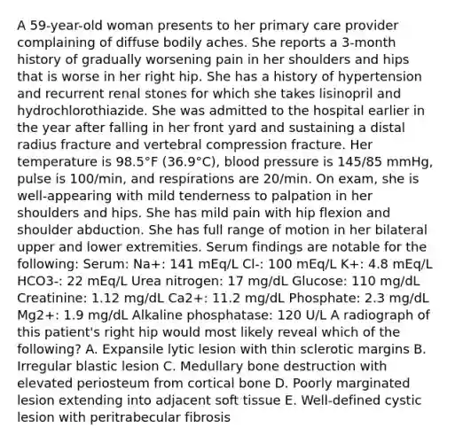 A 59-year-old woman presents to her primary care provider complaining of diffuse bodily aches. She reports a 3-month history of gradually worsening pain in her shoulders and hips that is worse in her right hip. She has a history of hypertension and recurrent renal stones for which she takes lisinopril and hydrochlorothiazide. She was admitted to the hospital earlier in the year after falling in her front yard and sustaining a distal radius fracture and vertebral compression fracture. Her temperature is 98.5°F (36.9°C), blood pressure is 145/85 mmHg, pulse is 100/min, and respirations are 20/min. On exam, she is well-appearing with mild tenderness to palpation in her shoulders and hips. She has mild pain with hip flexion and shoulder abduction. She has full range of motion in her bilateral upper and lower extremities. Serum findings are notable for the following: Serum: Na+: 141 mEq/L Cl-: 100 mEq/L K+: 4.8 mEq/L HCO3-: 22 mEq/L Urea nitrogen: 17 mg/dL Glucose: 110 mg/dL Creatinine: 1.12 mg/dL Ca2+: 11.2 mg/dL Phosphate: 2.3 mg/dL Mg2+: 1.9 mg/dL Alkaline phosphatase: 120 U/L A radiograph of this patient's right hip would most likely reveal which of the following? A. Expansile lytic lesion with thin sclerotic margins B. Irregular blastic lesion C. Medullary bone destruction with elevated periosteum from cortical bone D. Poorly marginated lesion extending into adjacent soft tissue E. Well-defined cystic lesion with peritrabecular fibrosis