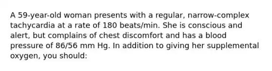 A 59-year-old woman presents with a regular, narrow-complex tachycardia at a rate of 180 beats/min. She is conscious and alert, but complains of chest discomfort and has a <a href='https://www.questionai.com/knowledge/kD0HacyPBr-blood-pressure' class='anchor-knowledge'>blood pressure</a> of 86/56 mm Hg. In addition to giving her supplemental oxygen, you should: