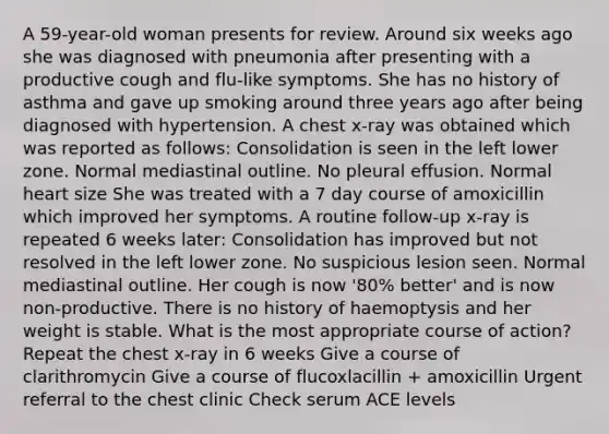 A 59-year-old woman presents for review. Around six weeks ago she was diagnosed with pneumonia after presenting with a productive cough and flu-like symptoms. She has no history of asthma and gave up smoking around three years ago after being diagnosed with hypertension. A chest x-ray was obtained which was reported as follows: Consolidation is seen in the left lower zone. Normal mediastinal outline. No pleural effusion. Normal heart size She was treated with a 7 day course of amoxicillin which improved her symptoms. A routine follow-up x-ray is repeated 6 weeks later: Consolidation has improved but not resolved in the left lower zone. No suspicious lesion seen. Normal mediastinal outline. Her cough is now '80% better' and is now non-productive. There is no history of haemoptysis and her weight is stable. What is the most appropriate course of action? Repeat the chest x-ray in 6 weeks Give a course of clarithromycin Give a course of flucoxlacillin + amoxicillin Urgent referral to the chest clinic Check serum ACE levels