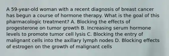 A 59-year-old woman with a recent diagnosis of breast cancer has begun a course of hormone therapy. What is the goal of this pharmacologic treatment? A. Blocking the effects of progesterone on tumor growth B. Increasing serum hormone levels to promote tumor cell lysis C. Blocking the entry of malignant cells into the axillary lymph nodes D. Blocking effects of estrogen on the growth of malignant cells