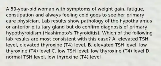 A 59-year-old woman with symptoms of weight gain, fatigue, constipation and always feeling cold goes to see her primary care physician. Lab results show pathology of the hypothalamus or anterior pituitary gland but do confirm diagnosis of primary hypothyroidism (Hashimoto's Thyroiditis). Which of the following lab results are most consistent with this case? A. elevated TSH level, elevated thyroxine (T4) level. B. elevated TSH level, low thyroxine (T4) level C. low TSH level, low thyroxine (T4) level D. normal TSH level, low thyroxine (T4) level