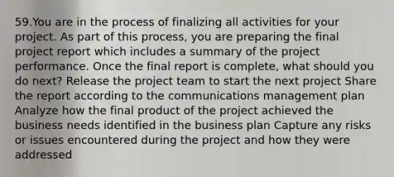 59.You are in the process of finalizing all activities for your project. As part of this process, you are preparing the final project report which includes a summary of the project performance. Once the final report is complete, what should you do next? Release the project team to start the next project Share the report according to the communications management plan Analyze how the final product of the project achieved the business needs identified in the business plan Capture any risks or issues encountered during the project and how they were addressed