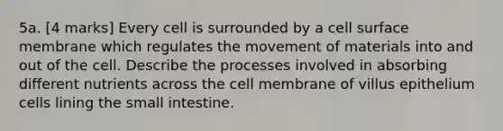 5a. [4 marks] Every cell is surrounded by a cell surface membrane which regulates the movement of materials into and out of the cell. Describe the processes involved in absorbing different nutrients across the cell membrane of villus epithelium cells lining the small intestine.