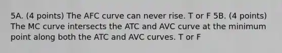 5A. (4 points) The AFC curve can never rise. T or F 5B. (4 points) The MC curve intersects the ATC and AVC curve at the minimum point along both the ATC and AVC curves. T or F