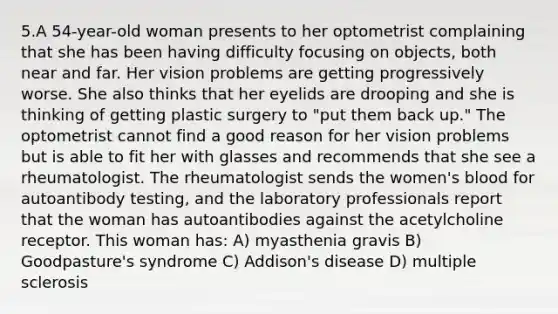 5.A 54-year-old woman presents to her optometrist complaining that she has been having difficulty focusing on objects, both near and far. Her vision problems are getting progressively worse. She also thinks that her eyelids are drooping and she is thinking of getting plastic surgery to "put them back up." The optometrist cannot find a good reason for her vision problems but is able to fit her with glasses and recommends that she see a rheumatologist. The rheumatologist sends the women's blood for autoantibody testing, and the laboratory professionals report that the woman has autoantibodies against the acetylcholine receptor. This woman has: A) myasthenia gravis B) Goodpasture's syndrome C) Addison's disease D) multiple sclerosis