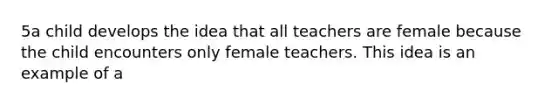 5a child develops the idea that all teachers are female because the child encounters only female teachers. This idea is an example of a