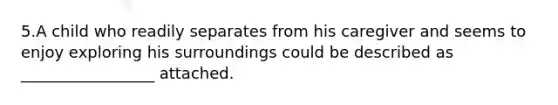 5.A child who readily separates from his caregiver and seems to enjoy exploring his surroundings could be described as _________________ attached.