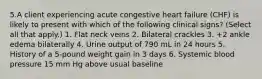 5.A client experiencing acute congestive heart failure (CHF) is likely to present with which of the following clinical signs? (Select all that apply.) 1. Flat neck veins 2. Bilateral crackles 3. +2 ankle edema bilaterally 4. Urine output of 790 mL in 24 hours 5. History of a 5-pound weight gain in 3 days 6. Systemic blood pressure 15 mm Hg above usual baseline