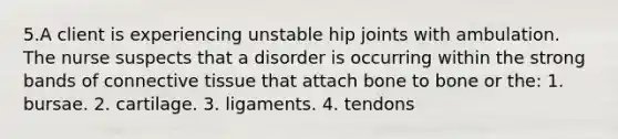 5.A client is experiencing unstable hip joints with ambulation. The nurse suspects that a disorder is occurring within the strong bands of connective tissue that attach bone to bone or the: 1. bursae. 2. cartilage. 3. ligaments. 4. tendons