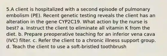 5.A client is hospitalized with a second episode of pulmonary embolism (PE). Recent genetic testing reveals the client has an alteration in the gene CYP2C19. What action by the nurse is best? a. Instruct the client to eliminate all vitamin K from the diet. b. Prepare preoperative teaching for an inferior vena cava (IVC) filter. c. Refer the client to a chronic illness support group. d. Teach the client to use a soft-bristled toothbrush