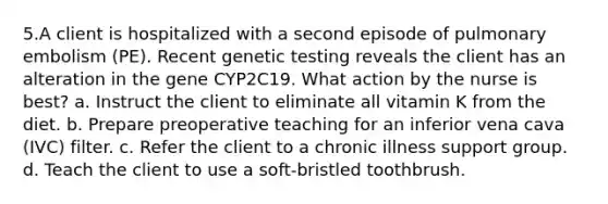 5.A client is hospitalized with a second episode of pulmonary embolism (PE). Recent genetic testing reveals the client has an alteration in the gene CYP2C19. What action by the nurse is best? a. Instruct the client to eliminate all vitamin K from the diet. b. Prepare preoperative teaching for an inferior vena cava (IVC) filter. c. Refer the client to a chronic illness support group. d. Teach the client to use a soft-bristled toothbrush.