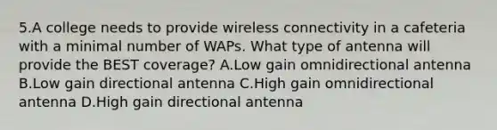 5.A college needs to provide wireless connectivity in a cafeteria with a minimal number of WAPs. What type of antenna will provide the BEST coverage? A.Low gain omnidirectional antenna B.Low gain directional antenna C.High gain omnidirectional antenna D.High gain directional antenna