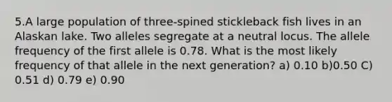 5.A large population of three-spined stickleback fish lives in an Alaskan lake. Two alleles segregate at a neutral locus. The allele frequency of the first allele is 0.78. What is the most likely frequency of that allele in the next generation? a) 0.10 b)0.50 C) 0.51 d) 0.79 e) 0.90