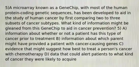 5)A microarray known as a GeneChip, with most of the human protein-coding genetic sequences, has been developed to aid in the study of human cancer by first comparing two to three subsets of cancer subtypes. What kind of information might be gleaned from this GeneChip to aid in cancer prevention? 5) A) information about whether or not a patient has this type of cancer prior to treatment B) information about which parent might have provided a patient with cancer-causing genes C) evidence that might suggest how best to treat a person's cancer with chemotherapy D) data that could alert patients to what kind of cancer they were likely to acquire