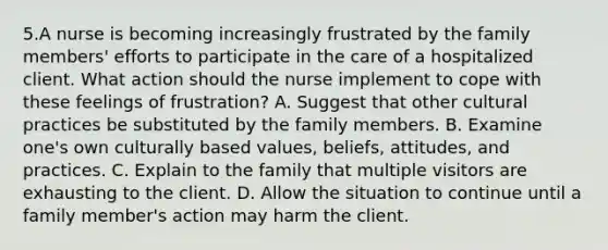 5.A nurse is becoming increasingly frustrated by the family members' efforts to participate in the care of a hospitalized client. What action should the nurse implement to cope with these feelings of frustration? A. Suggest that other cultural practices be substituted by the family members. B. Examine one's own culturally based values, beliefs, attitudes, and practices. C. Explain to the family that multiple visitors are exhausting to the client. D. Allow the situation to continue until a family member's action may harm the client.